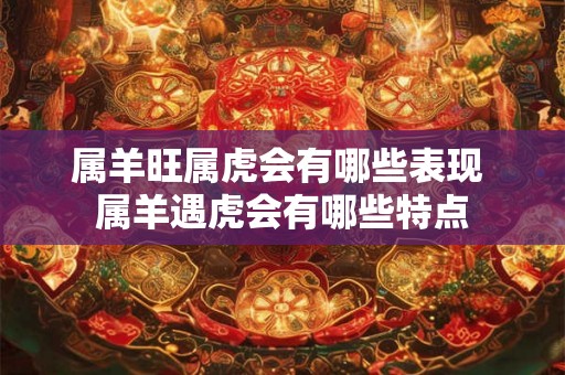 属羊旺属虎会有哪些表现 属羊遇虎会有哪些特点