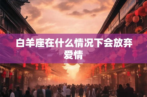 白羊座在什么情况下会放弃爱情 白羊座在什么情况下会放弃爱情