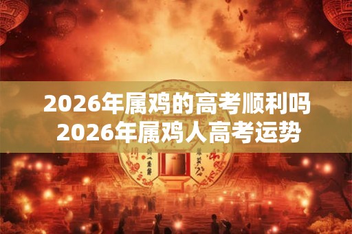 2026年属鸡的高考顺利吗 2026年属鸡人高考运势