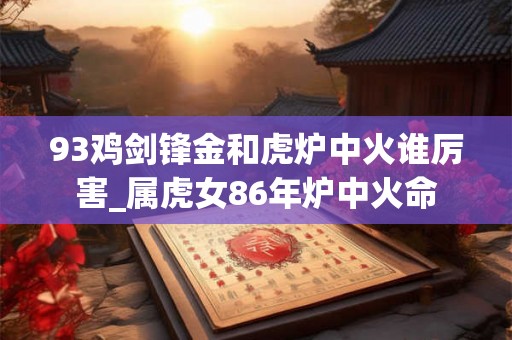 93鸡剑锋金和虎炉中火谁厉害_属虎女86年炉中火命 93鸡剑锋金和虎炉中火谁厉害_属虎女86年炉中火命