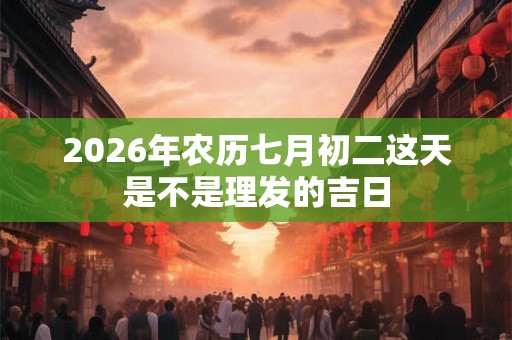 2026年农历七月初二这天是不是理发的吉日 2026年农历七月初二这天是不是理发的吉日