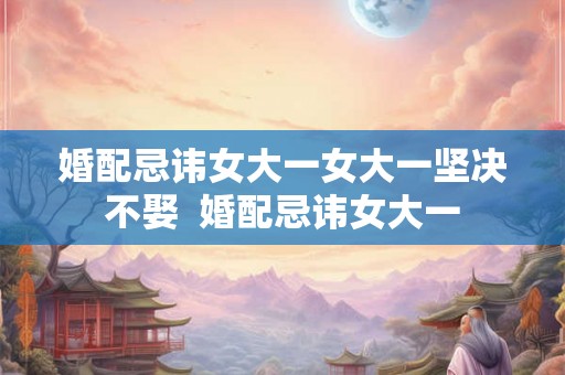 婚配忌讳女大一女大一坚决不娶  婚配忌讳女大一