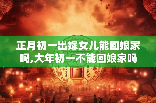 正月初一出嫁女儿能回娘家吗,大年初一不能回娘家吗? 正月初一出嫁女儿能回娘家吗,大年初一不能回娘家吗?