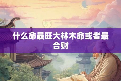 什么命最旺大林木命或者最合财