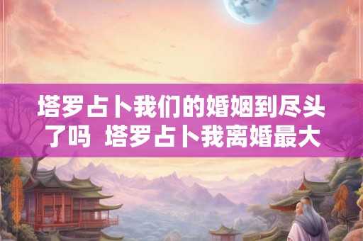 塔罗占卜我们的婚姻到尽头了吗 塔罗占卜我离婚最大的原因 塔罗占卜我们的婚姻到尽头了吗 塔罗占卜我离婚最大的原因