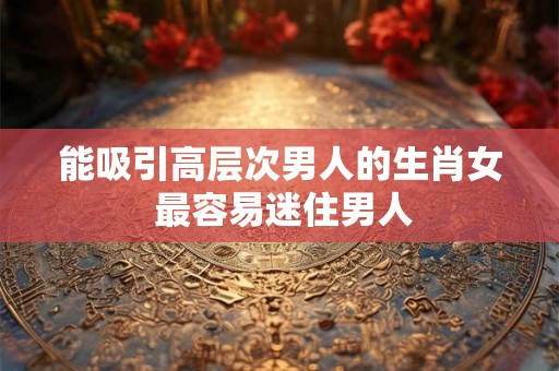能吸引高层次男人的生肖女 最容易迷住男人
