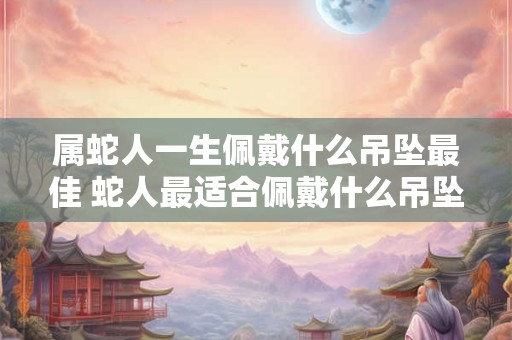 属蛇人一生佩戴什么吊坠最佳 蛇人最适合佩戴什么吊坠