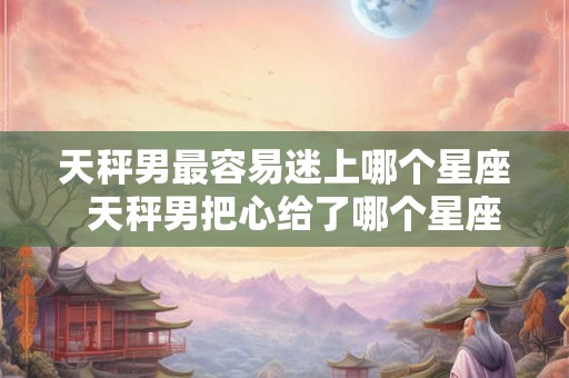 天秤男最容易迷上哪个星座  天秤男把心给了哪个星座女