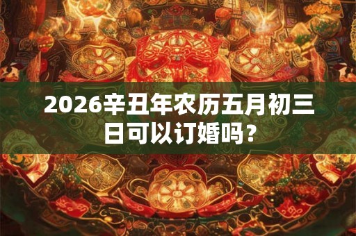 2026辛丑年农历五月初三日可以订婚吗? 2026辛丑年农历五月初三日可以订婚吗?