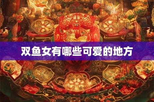 双鱼女有哪些可爱的地方 双鱼女有哪些可爱的地方
