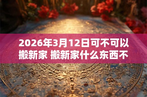 2026年3月12日可不可以搬新家 搬新家什么东西不能带