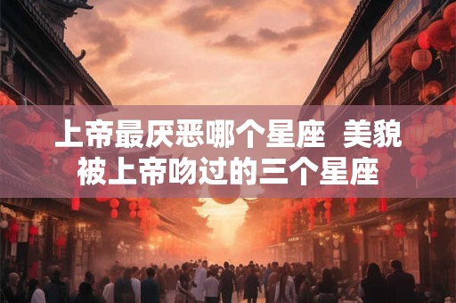 上帝最厌恶哪个星座  美貌被上帝吻过的三个星座