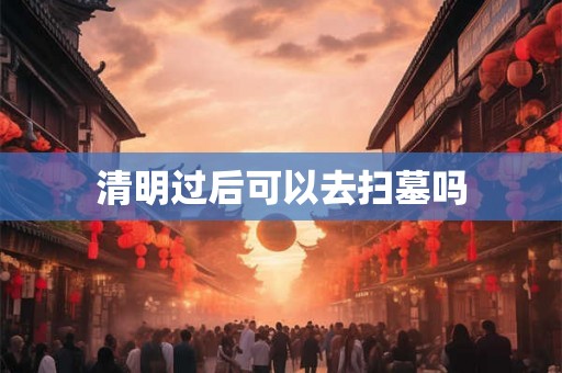 清明过后可以去扫墓吗