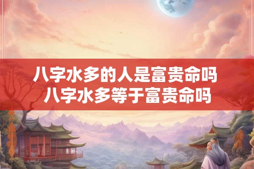 八字水多的人是富贵命吗 八字水多等于富贵命吗