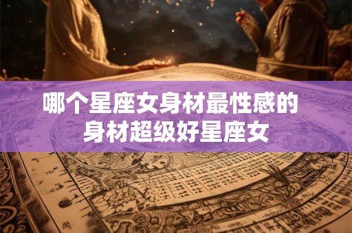 哪个星座女身材最性感的  身材超级好星座女