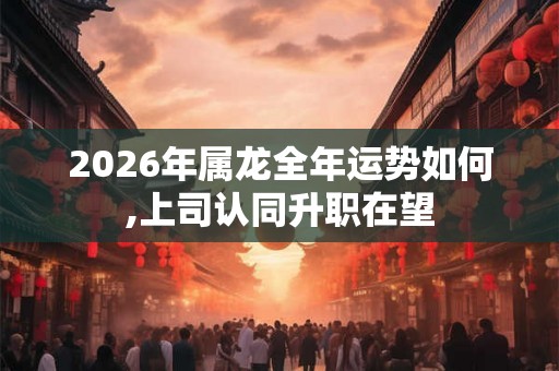 2026年属龙全年运势如何,上司认同升职在望