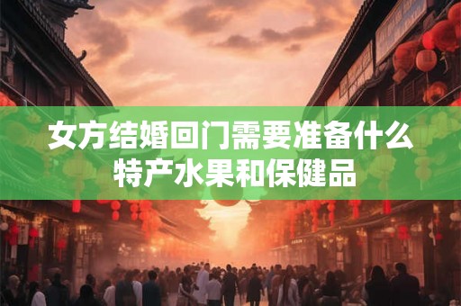 女方结婚回门需要准备什么 特产水果和保健品