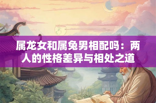 属龙女和属兔男相配吗：两人的性格差异与相处之道