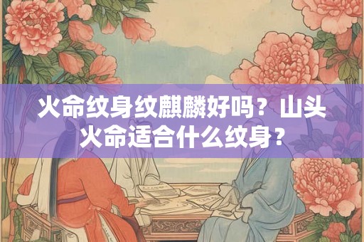 火命纹身纹麒麟好吗?山头火命适合什么纹身? 火命纹身纹麒麟好吗?山头火命适合什么纹身?