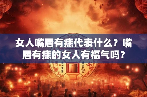 女人嘴唇有痣代表什么？嘴唇有痣的女人有福气吗？