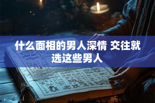什么面相的男人深情 交往就选这些男人 什么面相的男人深情 交往就选这些男人