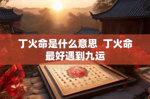 丁火命是什么意思 丁火命最好遇到九运 丁火命是什么意思 丁火命最好遇到九运