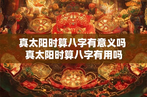 真太阳时算八字有意义吗 真太阳时算八字有用吗