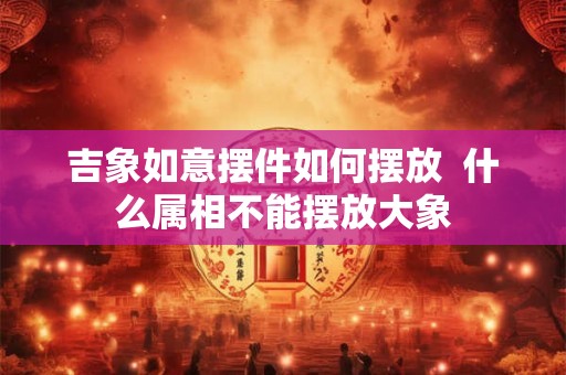 吉象如意摆件如何摆放  什么属相不能摆放大象