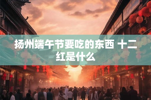 扬州端午节要吃的东西 十二红是什么 扬州端午节要吃的东西 十二红是什么