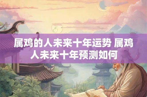 属鸡的人未来十年运势 属鸡人未来十年预测如何