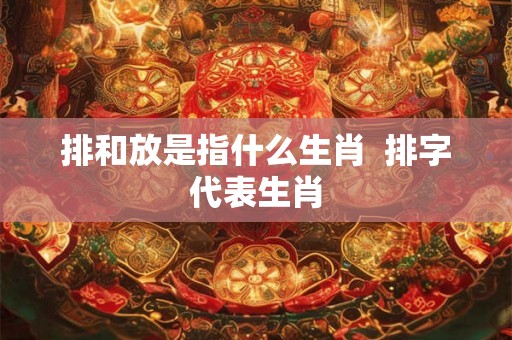 排和放是指什么生肖  排字代表生肖