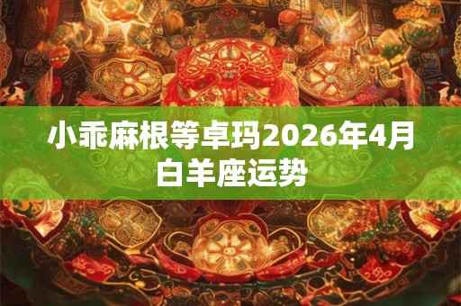 小乖麻根等卓玛2026年4月白羊座运势 小乖麻根等卓玛2026年4月白羊座运势