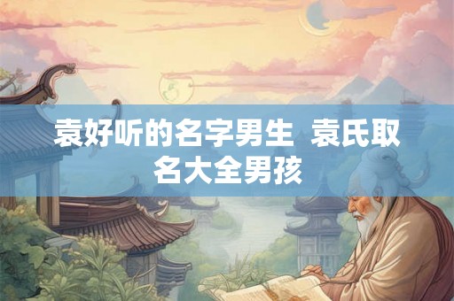 袁好听的名字男生 袁氏取名大全男孩 袁好听的名字男生 袁氏取名大全男孩