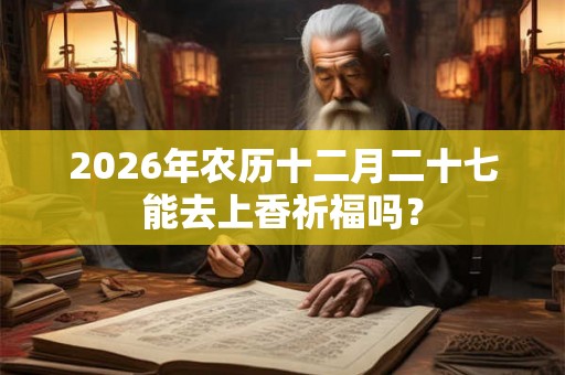 2026年农历十二月二十七能去上香祈福吗? 2026年农历十二月二十七能去上香祈福吗?