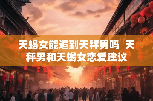 天蝎女能追到天秤男吗  天秤男和天蝎女恋爱建议