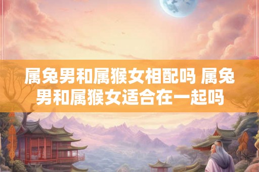 属兔男和属猴女相配吗 属兔男和属猴女适合在一起吗