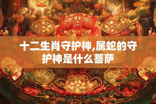 十二生肖守护神,属蛇的守护神是什么菩萨