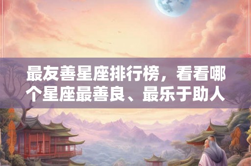 最友善星座排行榜，看看哪个星座最善良、最乐于助人！