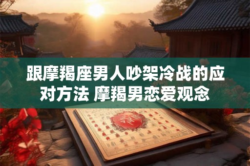 跟摩羯座男人吵架冷战的应对方法 摩羯男恋爱观念