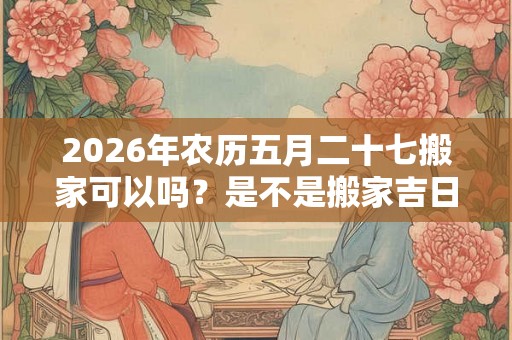 2026年农历五月二十七搬家可以吗？是不是搬家吉日？