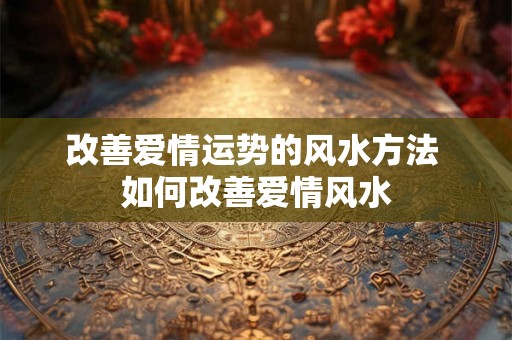 改善爱情运势的风水方法 如何改善爱情风水 改善爱情运势的风水方法 如何改善爱情风水