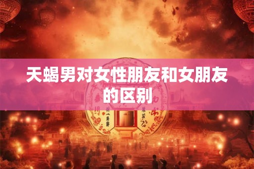 天蝎男对女性朋友和女朋友的区别