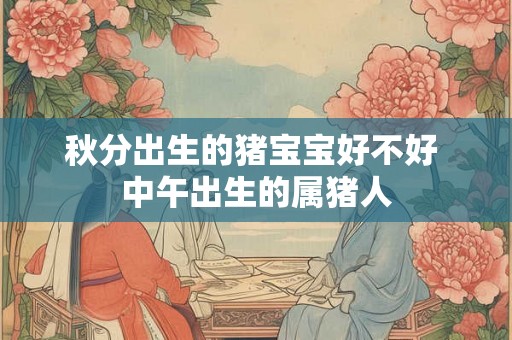秋分出生的猪宝宝好不好 中午出生的属猪人 秋分出生的猪宝宝好不好 中午出生的属猪人