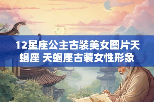 12星座公主古装美女图片天蝎座 天蝎座古装女性形象有何魅力欣赏一组12星座公主古装美女图片