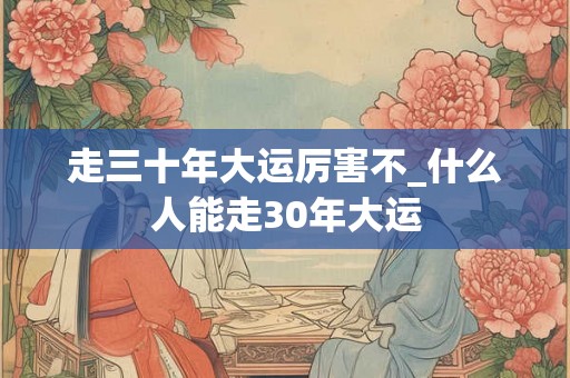 走三十年大运厉害不_什么人能走30年大运 走三十年大运厉害不_什么人能走30年大运