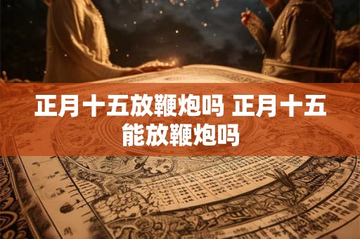 正月十五放鞭炮吗 正月十五能放鞭炮吗