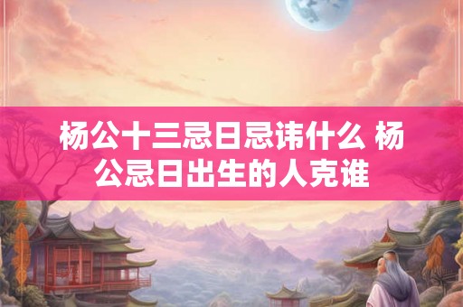 杨公十三忌日忌讳什么 杨公忌日出生的人克谁 杨公十三忌日忌讳什么 杨公忌日出生的人克谁