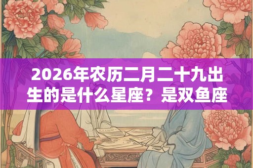 2026年农历二月二十九出生的是什么星座？是双鱼座吗