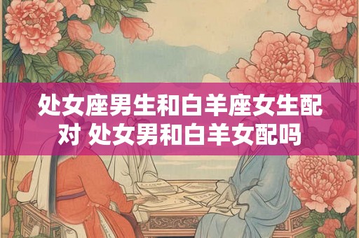 处女座男生和白羊座女生配对 处女男和白羊女配吗