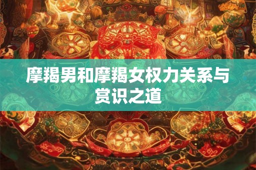 摩羯男和摩羯女权力关系与赏识之道